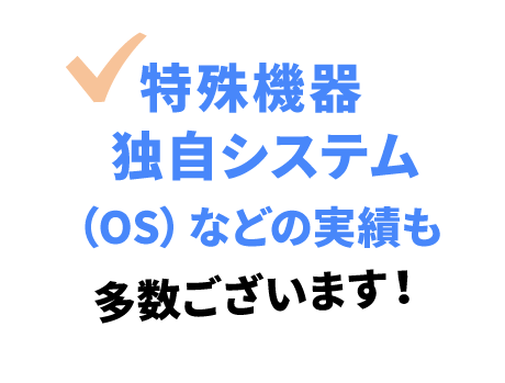 特殊機器独自システム（OS）などの実績も多数ございます！