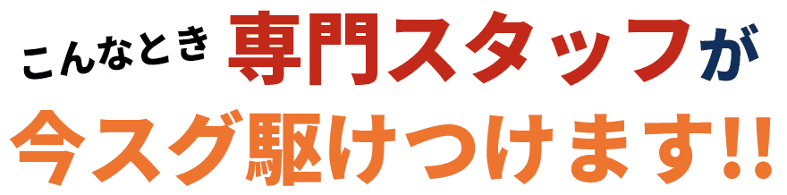 こんなとき専門スタッフが今スグ駆けつけます!!